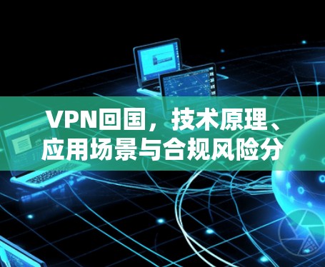 VPN回国,技术原理、应用场景与合规风险分析 VPN回国,技术原理、应用场景与合规风险分析