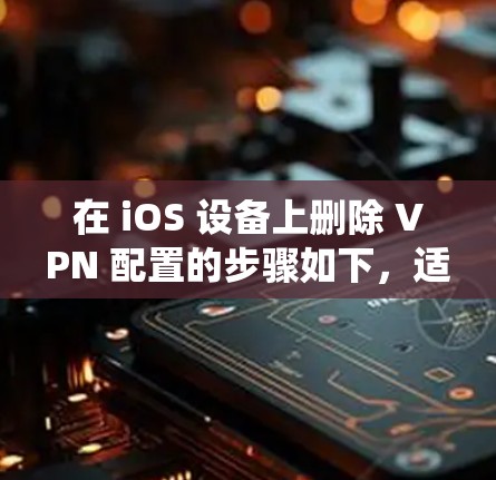 在 iOS 设备上删除 VPN 配置的步骤如下，适用于不同版本的 iOS 系统（如 iOS 16/17）