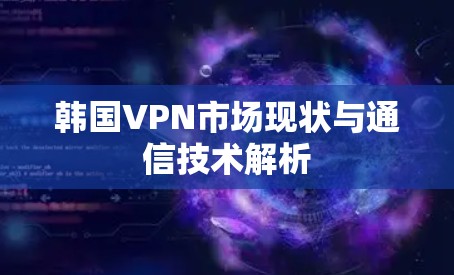 韩国VPN市场现状与通信技术解析 韩国VPN市场现状与通信技术解析