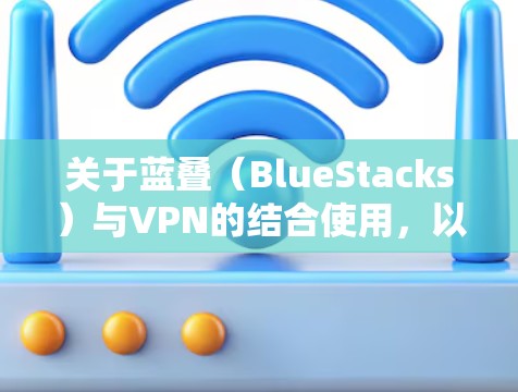 关于蓝叠（BlueStacks）与VPN的结合使用，以下是常见问题及解决方案的详细说明