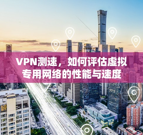 VPN测速,如何评估虚拟专用网络的性能与速度